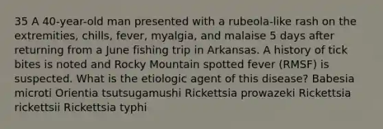 35 A 40-year-old man presented with a rubeola-like rash on the extremities, chills, fever, myalgia, and malaise 5 days after returning from a June fishing trip in Arkansas. A history of tick bites is noted and Rocky Mountain spotted fever (RMSF) is suspected. What is the etiologic agent of this disease? Babesia microti Orientia tsutsugamushi Rickettsia prowazeki Rickettsia rickettsii Rickettsia typhi