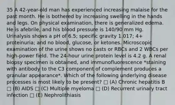 35 A 42-year-old man has experienced increasing malaise for the past month. He is bothered by increasing swelling in the hands and legs. On physical examination, there is generalized edema. He is afebrile, and his blood pressure is 140/90 mm Hg. Urinalysis shows a pH of 6.5; specific gravity 1.017; 4+ proteinuria; and no blood, glucose, or ketones. Microscopic examination of the urine shows no casts or RBCs and 2 WBCs per high-power field. The 24-hour urine protein level is 4.2 g. A renal biopsy specimen is obtained, and immunofluorescence *staining with antibody to the C3 component of complement produces a granular appearance*. Which of the following underlying disease processes is most likely to be present? □ (A) Chronic hepatitis B □ (B) AIDS □ (C) Multiple myeloma □ (D) Recurrent urinary tract infection □ (E) Nephrolithiasis