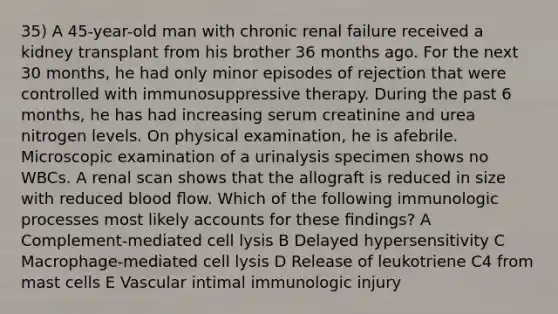 35) A 45-year-old man with chronic renal failure received a kidney transplant from his brother 36 months ago. For the next 30 months, he had only minor episodes of rejection that were controlled with immunosuppressive therapy. During the past 6 months, he has had increasing serum creatinine and urea nitrogen levels. On physical examination, he is afebrile. Microscopic examination of a urinalysis specimen shows no WBCs. A renal scan shows that the allograft is reduced in size with reduced blood ﬂow. Which of the following immunologic processes most likely accounts for these ﬁndings? A Complement-mediated cell lysis B Delayed hypersensitivity C Macrophage-mediated cell lysis D Release of leukotriene C4 from mast cells E Vascular intimal immunologic injury