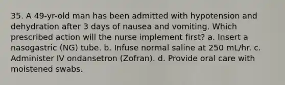 35. A 49-yr-old man has been admitted with hypotension and dehydration after 3 days of nausea and vomiting. Which prescribed action will the nurse implement first? a. Insert a nasogastric (NG) tube. b. Infuse normal saline at 250 mL/hr. c. Administer IV ondansetron (Zofran). d. Provide oral care with moistened swabs.