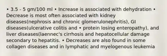 • 3.5 - 5 gm/100 ml • Increase is associated with dehydration • Decrease is most often associated with kidney diseases(nephrosis and chronic glomerulonephritis), GI diseases(ulcerative colitis and • protein losing enteropathy), and liver diseases(laennec's cirrhosis and hepatocellular damage secondary to hepatitis. • Decreases are also found in some collagen diseases and in lymphatic and myelogenous leukemia