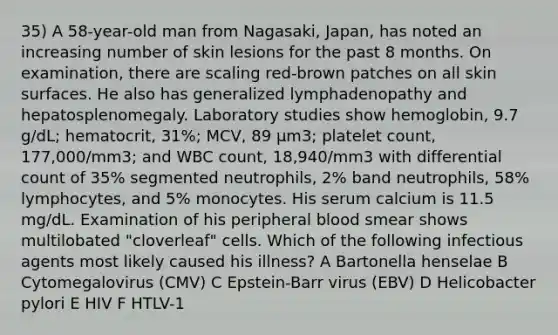 35) A 58-year-old man from Nagasaki, Japan, has noted an increasing number of skin lesions for the past 8 months. On examination, there are scaling red-brown patches on all skin surfaces. He also has generalized lymphadenopathy and hepatosplenomegaly. Laboratory studies show hemoglobin, 9.7 g/dL; hematocrit, 31%; MCV, 89 µm3; platelet count, 177,000/mm3; and WBC count, 18,940/mm3 with differential count of 35% segmented neutrophils, 2% band neutrophils, 58% lymphocytes, and 5% monocytes. His serum calcium is 11.5 mg/dL. Examination of his peripheral blood smear shows multilobated "cloverleaf" cells. Which of the following infectious agents most likely caused his illness? A Bartonella henselae B Cytomegalovirus (CMV) C Epstein-Barr virus (EBV) D Helicobacter pylori E HIV F HTLV-1