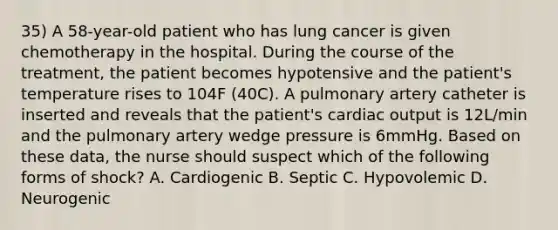 35) A 58-year-old patient who has lung cancer is given chemotherapy in the hospital. During the course of the treatment, the patient becomes hypotensive and the patient's temperature rises to 104F (40C). A pulmonary artery catheter is inserted and reveals that the patient's cardiac output is 12L/min and the pulmonary artery wedge pressure is 6mmHg. Based on these data, the nurse should suspect which of the following forms of shock? A. Cardiogenic B. Septic C. Hypovolemic D. Neurogenic