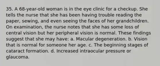 35. A 68-year-old woman is in the eye clinic for a checkup. She tells the nurse that she has been having trouble reading the paper, sewing, and even seeing the faces of her grandchildren. On examination, the nurse notes that she has some loss of central vision but her peripheral vision is normal. These findings suggest that she may have: a. Macular degeneration. b. Vision that is normal for someone her age. c. The beginning stages of cataract formation. d. Increased intraocular pressure or glaucoma.