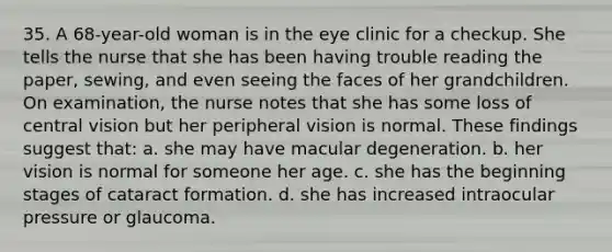 35. A 68-year-old woman is in the eye clinic for a checkup. She tells the nurse that she has been having trouble reading the paper, sewing, and even seeing the faces of her grandchildren. On examination, the nurse notes that she has some loss of central vision but her peripheral vision is normal. These findings suggest that: a. she may have macular degeneration. b. her vision is normal for someone her age. c. she has the beginning stages of cataract formation. d. she has increased intraocular pressure or glaucoma.