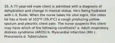 35. A 77-year-old male client is admitted with a diagnosis of dehydration and change in mental status. He's being hydrated with L.V. fluids. When the nurse takes his vital signs, she notes he has a fever of 103°F (39.4°C) a cough producing yellow sputum and pleuritic chest pain. The nurse suspects this client may have which of the following conditions? a. Adult respiratory distress syndrome (ARDS) b. Myocardial infarction (MI) c. Pneumonia d. Tuberculosis