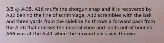 3/5 @ A-35. A16 muffs the shotgun snap and it is recovered by A32 behind the line of scrimmage. A32 scrambles with the ball and three yards from the sideline he throws a forward pass from the A-26 that crosses the neutral zone and lands out of bounds. A66 was at the A-41 when the forward pass was thrown.