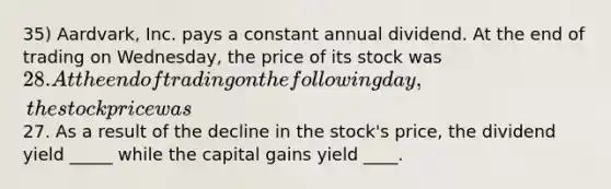 35) Aardvark, Inc. pays a constant annual dividend. At the end of trading on Wednesday, the price of its stock was 28. At the end of trading on the following day, the stock price was27. As a result of the decline in the stock's price, the dividend yield _____ while the capital gains yield ____.