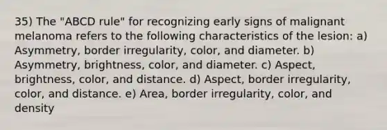 35) The "ABCD rule" for recognizing early signs of malignant melanoma refers to the following characteristics of the lesion: a) Asymmetry, border irregularity, color, and diameter. b) Asymmetry, brightness, color, and diameter. c) Aspect, brightness, color, and distance. d) Aspect, border irregularity, color, and distance. e) Area, border irregularity, color, and density