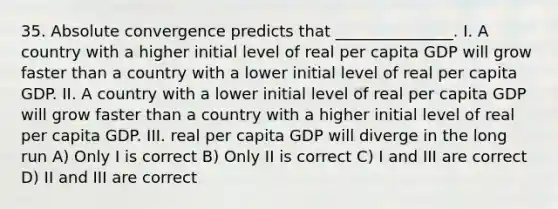 35. Absolute convergence predicts that _______________. I. A country with a higher initial level of real per capita GDP will grow faster than a country with a lower initial level of real per capita GDP. II. A country with a lower initial level of real per capita GDP will grow faster than a country with a higher initial level of real per capita GDP. III. real per capita GDP will diverge in the long run A) Only I is correct B) Only II is correct C) I and III are correct D) II and III are correct