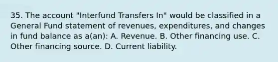 35. The account "Interfund Transfers In" would be classified in a General Fund statement of revenues, expenditures, and changes in fund balance as a(an): A. Revenue. B. Other financing use. C. Other financing source. D. Current liability.