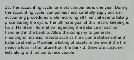 35. The accounting cycle for most companies is one year. During the accounting cycle, companies must carefully apply accrual accounting procedures while recording all financial events taking place during the cycle. The ultimate goal of this record keeping is to: a. Maintain information regarding the balance of cash on hand and in the bank b. Allow the company to generate meaningful financial reports such as the income statement and balance sheet c. Maintain a listing of assets in the event the firm needs a loan in the future from the bank d. Generate customer lists along with amounts receiveable