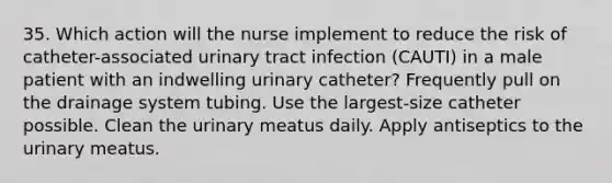 35. Which action will the nurse implement to reduce the risk of catheter-associated urinary tract infection (CAUTI) in a male patient with an indwelling urinary catheter? Frequently pull on the drainage system tubing. Use the largest-size catheter possible. Clean the urinary meatus daily. Apply antiseptics to the urinary meatus.