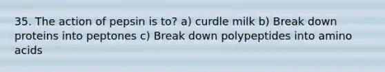 35. The action of pepsin is to? a) curdle milk b) Break down proteins into peptones c) Break down polypeptides into amino acids