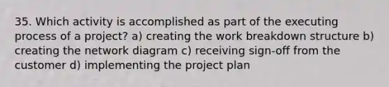 35. Which activity is accomplished as part of the executing process of a project? a) creating the work breakdown structure b) creating the network diagram c) receiving sign-off from the customer d) implementing the project plan