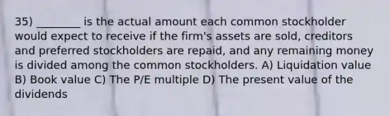 35) ________ is the actual amount each common stockholder would expect to receive if the firm's assets are sold, creditors and preferred stockholders are repaid, and any remaining money is divided among the common stockholders. A) Liquidation value B) Book value C) The P/E multiple D) The present value of the dividends