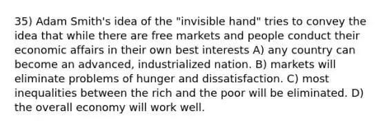 35) Adam Smith's idea of the "invisible hand" tries to convey the idea that while there are free markets and people conduct their economic affairs in their own best interests A) any country can become an advanced, industrialized nation. B) markets will eliminate problems of hunger and dissatisfaction. C) most inequalities between the rich and the poor will be eliminated. D) the overall economy will work well.