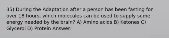 35) During the Adaptation after a person has been fasting for over 18 hours, which molecules can be used to supply some energy needed by the brain? A) Amino acids B) Ketones C) Glycerol D) Protein Answer: