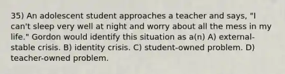 35) An adolescent student approaches a teacher and says, "I can't sleep very well at night and worry about all the mess in my life." Gordon would identify this situation as a(n) A) external-stable crisis. B) identity crisis. C) student-owned problem. D) teacher-owned problem.