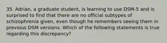 35. Adrian, a graduate student, is learning to use DSM-5 and is surprised to find that there are no official subtypes of schizophrenia given, even though he remembers seeing them in previous DSM versions. Which of the following statements is true regarding this discrepancy?