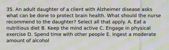 35. An adult daughter of a client with Alzheimer disease asks what can be done to protect brain health. What should the nurse recommend to the daughter? Select all that apply. A. Eat a nutritious diet B. Keep the mind active C. Engage in physical exercise D. Spend time with other people E. Ingest a moderate amount of alcohol