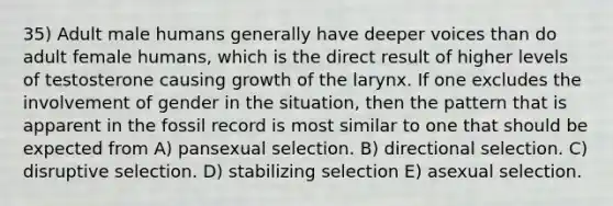 35) Adult male humans generally have deeper voices than do adult female humans, which is the direct result of higher levels of testosterone causing growth of the larynx. If one excludes the involvement of gender in the situation, then the pattern that is apparent in the fossil record is most similar to one that should be expected from A) pansexual selection. B) directional selection. C) disruptive selection. D) stabilizing selection E) asexual selection.