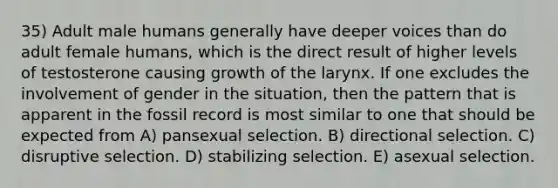 35) Adult male humans generally have deeper voices than do adult female humans, which is the direct result of higher levels of testosterone causing growth of the larynx. If one excludes the involvement of gender in the situation, then the pattern that is apparent in the fossil record is most similar to one that should be expected from A) pansexual selection. B) directional selection. C) disruptive selection. D) stabilizing selection. E) asexual selection.