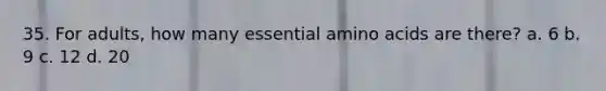 35. For adults, how many essential amino acids are there? a. 6 b. 9 c. 12 d. 20