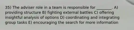 35) The adviser role in a team is responsible for ________. A) providing structure B) fighting external battles C) offering insightful analysis of options D) coordinating and integrating group tasks E) encouraging the search for more information