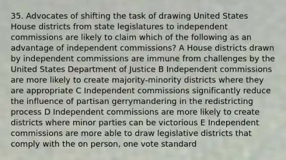 35. Advocates of shifting the task of drawing United States House districts from state legislatures to independent commissions are likely to claim which of the following as an advantage of independent commissions? A House districts drawn by independent commissions are immune from challenges by the United States Department of Justice B Independent commissions are more likely to create majority-minority districts where they are appropriate C Independent commissions significantly reduce the influence of partisan gerrymandering in the redistricting process D Independent commissions are more likely to create districts where minor parties can be victorious E Independent commissions are more able to draw legislative districts that comply with the on person, one vote standard