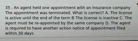 35 . An agent held one appointment with an insurance company The appointment was terminated. What is correct? A. The license is active until the end of the term B The license is inactive C. The agent must be re-appointed by the same company D. The agent is required to have another action notice of appointment filed within 30 days