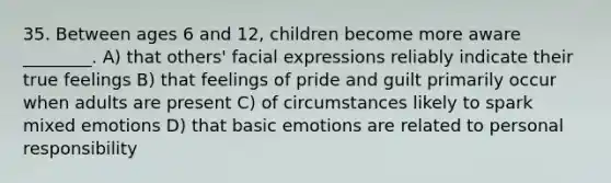 35. Between ages 6 and 12, children become more aware ________. A) that others' facial expressions reliably indicate their true feelings B) that feelings of pride and guilt primarily occur when adults are present C) of circumstances likely to spark mixed emotions D) that basic emotions are related to personal responsibility