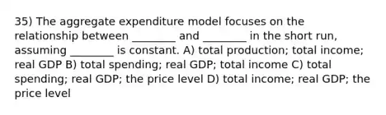 35) The aggregate expenditure model focuses on the relationship between ________ and ________ in the short run, assuming ________ is constant. A) total production; total income; real GDP B) total spending; real GDP; total income C) total spending; real GDP; the price level D) total income; real GDP; the price level