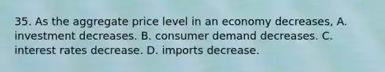 35. As the aggregate price level in an economy decreases, A. investment decreases. B. consumer demand decreases. C. interest rates decrease. D. imports decrease.