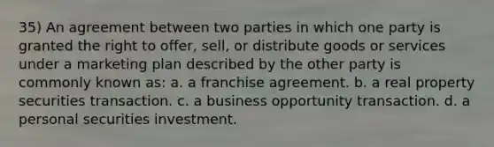 35) An agreement between two parties in which one party is granted the right to offer, sell, or distribute goods or services under a marketing plan described by the other party is commonly known as: a. a franchise agreement. b. a real property securities transaction. c. a business opportunity transaction. d. a personal securities investment.