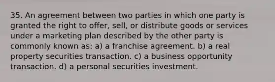 35. An agreement between two parties in which one party is granted the right to offer, sell, or distribute goods or services under a marketing plan described by the other party is commonly known as: a) a franchise agreement. b) a real property securities transaction. c) a business opportunity transaction. d) a personal securities investment.