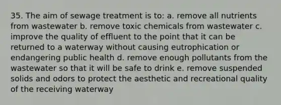 35. The aim of sewage treatment is to: a. remove all nutrients from wastewater b. remove toxic chemicals from wastewater c. improve the quality of effluent to the point that it can be returned to a waterway without causing eutrophication or endangering public health d. remove enough pollutants from the wastewater so that it will be safe to drink e. remove suspended solids and odors to protect the aesthetic and recreational quality of the receiving waterway