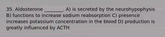 35. Aldosterone ________. A) is secreted by the neurohypophysis B) functions to increase sodium reabsorption C) presence increases potassium concentration in <a href='https://www.questionai.com/knowledge/k7oXMfj7lk-the-blood' class='anchor-knowledge'>the blood</a> D) production is greatly influenced by ACTH