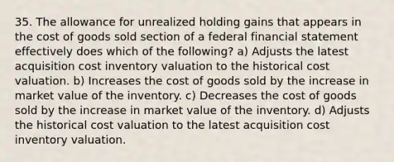 35. The allowance for unrealized holding gains that appears in the cost of goods sold section of a federal financial statement effectively does which of the following? a) Adjusts the latest acquisition cost inventory valuation to the historical cost valuation. b) Increases the cost of goods sold by the increase in market value of the inventory. c) Decreases the cost of goods sold by the increase in market value of the inventory. d) Adjusts the historical cost valuation to the latest acquisition cost inventory valuation.