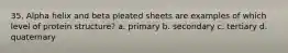 35. Alpha helix and beta pleated sheets are examples of which level of protein structure? a. primary b. secondary c. tertiary d. quaternary