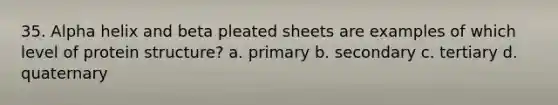 35. Alpha helix and beta pleated sheets are examples of which level of protein structure? a. primary b. secondary c. tertiary d. quaternary