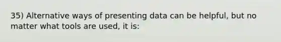 35) Alternative ways of presenting data can be helpful, but no matter what tools are used, it is: