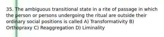 35. The ambiguous transitional state in a rite of passage in which the person or persons undergoing the ritual are outside their ordinary social positions is called A) Transformativity B) Orthopraxy C) Reaggregation D) Liminality