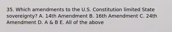 35. Which amendments to the U.S. Constitution limited State sovereignty? A. 14th Amendment B. 16th Amendment C. 24th Amendment D. A & B E. All of the above