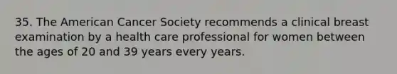 35. The American Cancer Society recommends a clinical breast examination by a health care professional for women between the ages of 20 and 39 years every years.