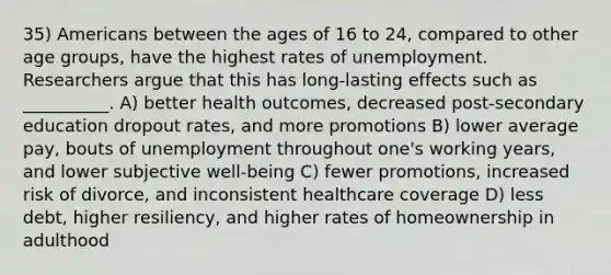 35) Americans between the ages of 16 to 24, compared to other age groups, have the highest rates of unemployment. Researchers argue that this has long-lasting effects such as __________. A) better health outcomes, decreased post-secondary education dropout rates, and more promotions B) lower average pay, bouts of unemployment throughout one's working years, and lower subjective well-being C) fewer promotions, increased risk of divorce, and inconsistent healthcare coverage D) less debt, higher resiliency, and higher rates of homeownership in adulthood