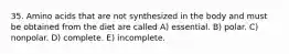 35. Amino acids that are not synthesized in the body and must be obtained from the diet are called A) essential. B) polar. C) nonpolar. D) complete. E) incomplete.