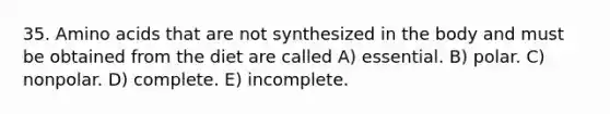 35. Amino acids that are not synthesized in the body and must be obtained from the diet are called A) essential. B) polar. C) nonpolar. D) complete. E) incomplete.