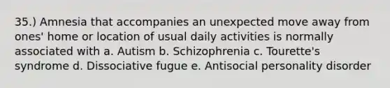 35.) Amnesia that accompanies an unexpected move away from ones' home or location of usual daily activities is normally associated with a. Autism b. Schizophrenia c. Tourette's syndrome d. Dissociative fugue e. Antisocial personality disorder