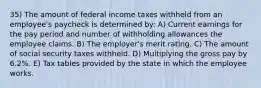 35) The amount of federal income taxes withheld from an employee's paycheck is determined by: A) Current earnings for the pay period and number of withholding allowances the employee claims. B) The employer's merit rating. C) The amount of social security taxes withheld. D) Multiplying the gross pay by 6.2%. E) Tax tables provided by the state in which the employee works.